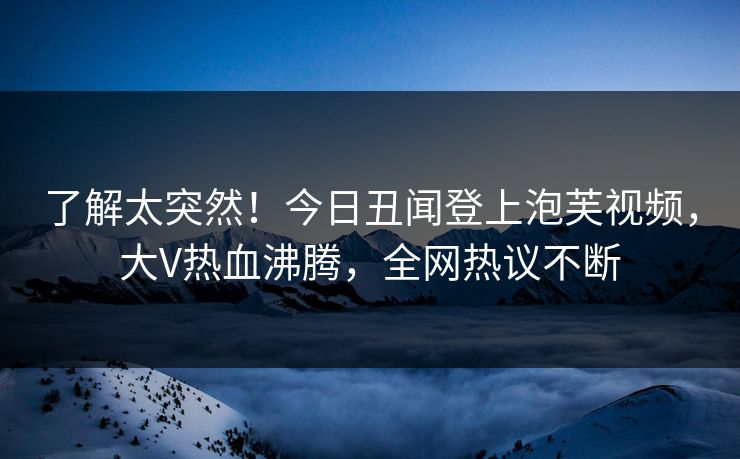 了解太突然！今日丑闻登上泡芙视频，大V热血沸腾，全网热议不断