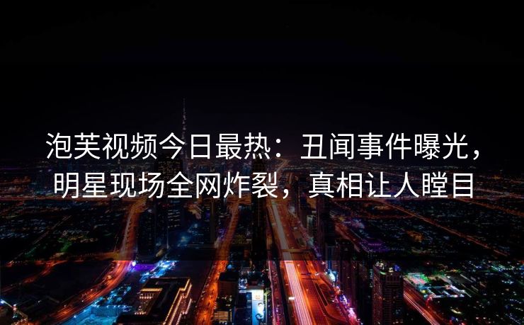 泡芙视频今日最热：丑闻事件曝光，明星现场全网炸裂，真相让人瞠目