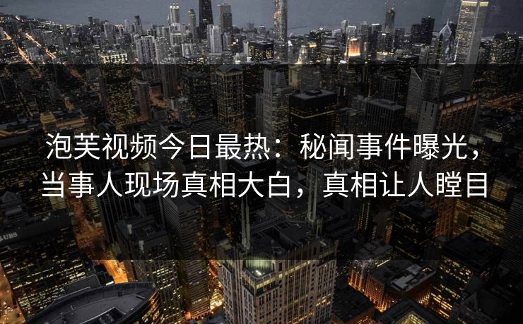 泡芙视频今日最热：秘闻事件曝光，当事人现场真相大白，真相让人瞠目