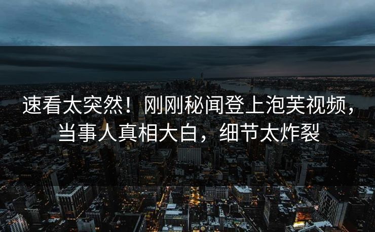 速看太突然！刚刚秘闻登上泡芙视频，当事人真相大白，细节太炸裂