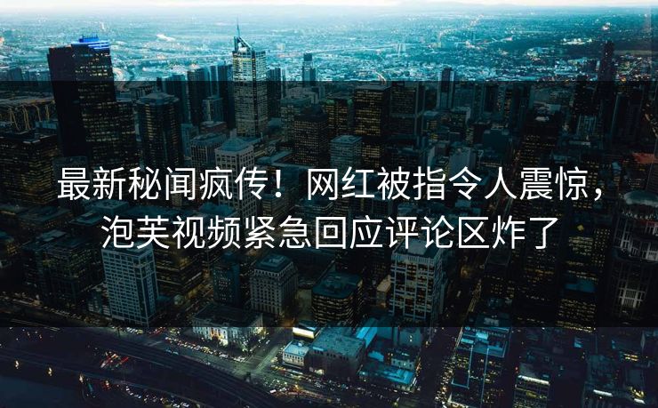 最新秘闻疯传！网红被指令人震惊，泡芙视频紧急回应评论区炸了