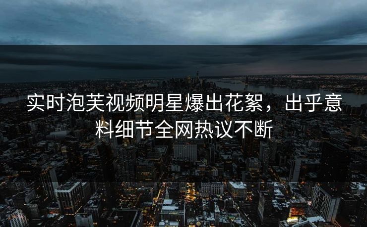 实时泡芙视频明星爆出花絮，出乎意料细节全网热议不断