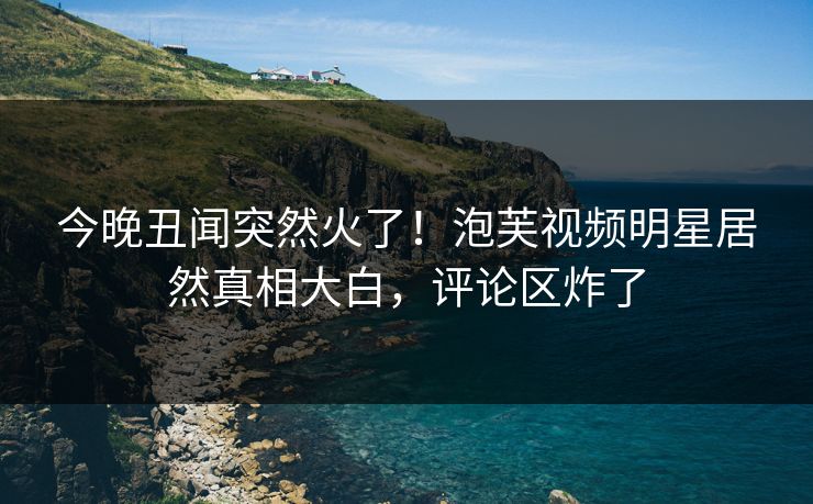 今晚丑闻突然火了！泡芙视频明星居然真相大白，评论区炸了