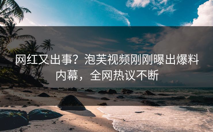 网红又出事？泡芙视频刚刚曝出爆料内幕，全网热议不断