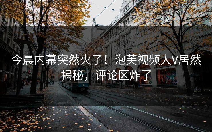 今晨内幕突然火了！泡芙视频大V居然揭秘，评论区炸了