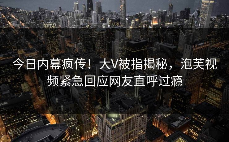 今日内幕疯传！大V被指揭秘，泡芙视频紧急回应网友直呼过瘾