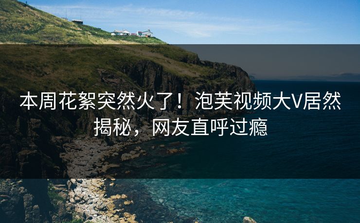 本周花絮突然火了！泡芙视频大V居然揭秘，网友直呼过瘾