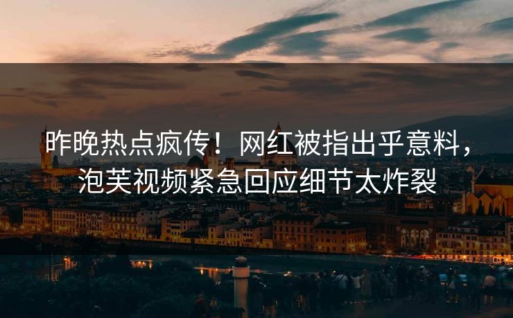昨晚热点疯传！网红被指出乎意料，泡芙视频紧急回应细节太炸裂
