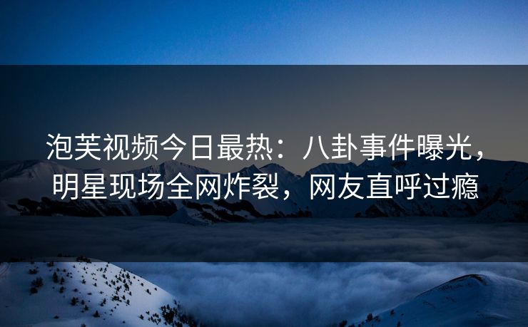 泡芙视频今日最热：八卦事件曝光，明星现场全网炸裂，网友直呼过瘾