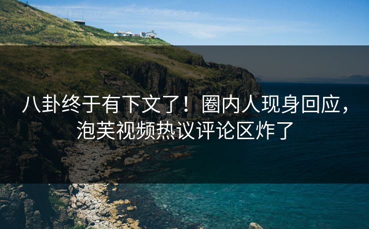 八卦终于有下文了！圈内人现身回应，泡芙视频热议评论区炸了