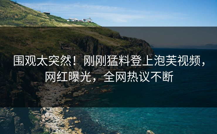 围观太突然！刚刚猛料登上泡芙视频，网红曝光，全网热议不断