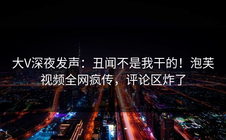 大V深夜发声：丑闻不是我干的！泡芙视频全网疯传，评论区炸了