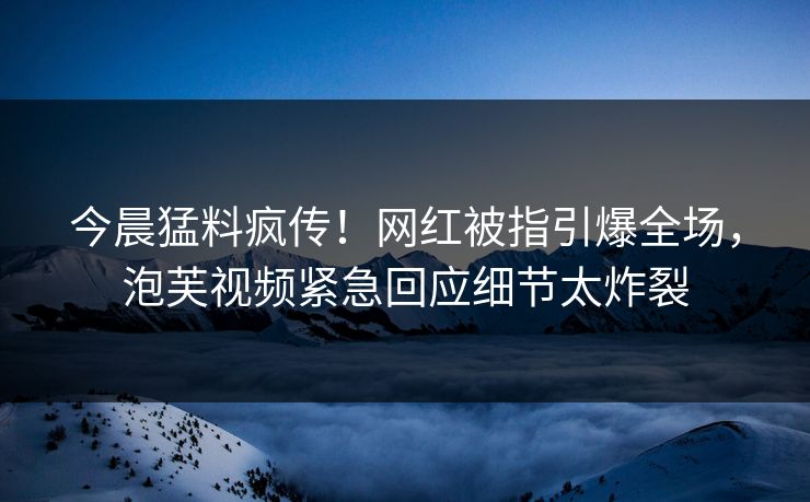 今晨猛料疯传！网红被指引爆全场，泡芙视频紧急回应细节太炸裂