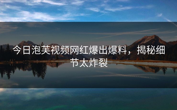 今日泡芙视频网红爆出爆料，揭秘细节太炸裂