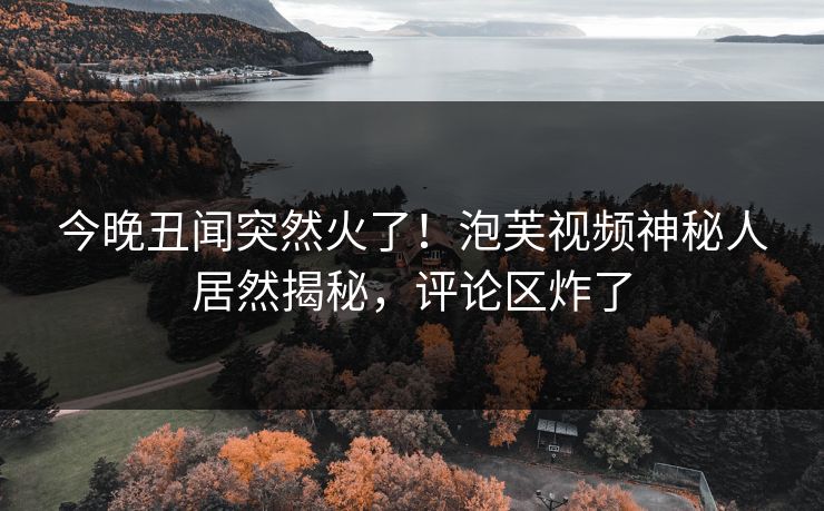 今晚丑闻突然火了！泡芙视频神秘人居然揭秘，评论区炸了