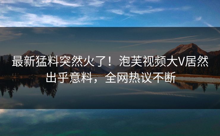 最新猛料突然火了！泡芙视频大V居然出乎意料，全网热议不断