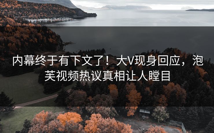内幕终于有下文了！大V现身回应，泡芙视频热议真相让人瞠目
