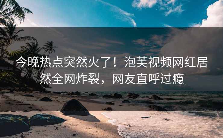 今晚热点突然火了！泡芙视频网红居然全网炸裂，网友直呼过瘾