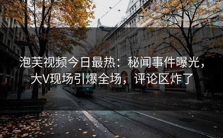 泡芙视频今日最热：秘闻事件曝光，大V现场引爆全场，评论区炸了