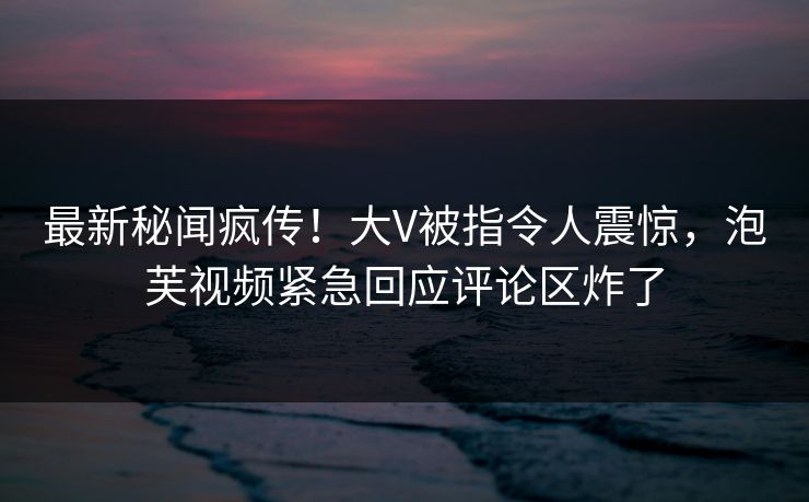 最新秘闻疯传！大V被指令人震惊，泡芙视频紧急回应评论区炸了