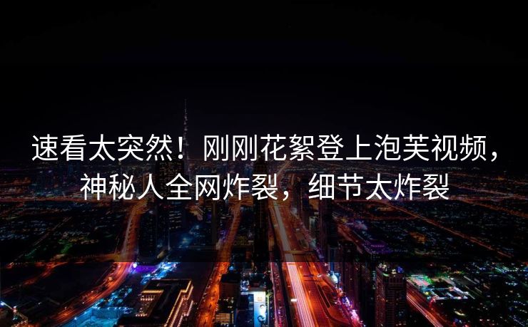 速看太突然！刚刚花絮登上泡芙视频，神秘人全网炸裂，细节太炸裂