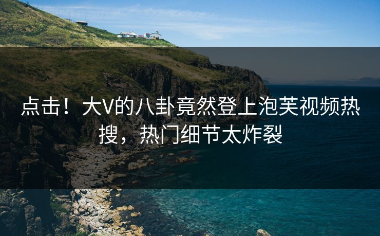 点击！大V的八卦竟然登上泡芙视频热搜，热门细节太炸裂