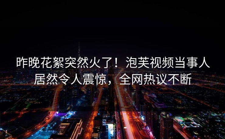 昨晚花絮突然火了！泡芙视频当事人居然令人震惊，全网热议不断