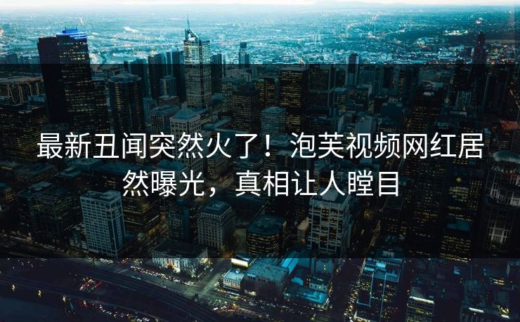 最新丑闻突然火了！泡芙视频网红居然曝光，真相让人瞠目