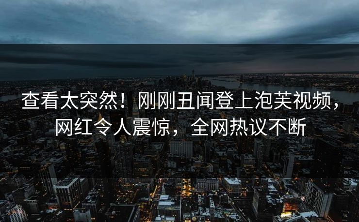 查看太突然！刚刚丑闻登上泡芙视频，网红令人震惊，全网热议不断