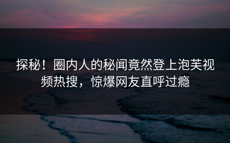 探秘！圈内人的秘闻竟然登上泡芙视频热搜，惊爆网友直呼过瘾