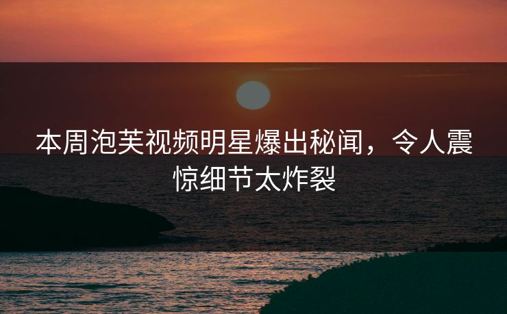 本周泡芙视频明星爆出秘闻，令人震惊细节太炸裂
