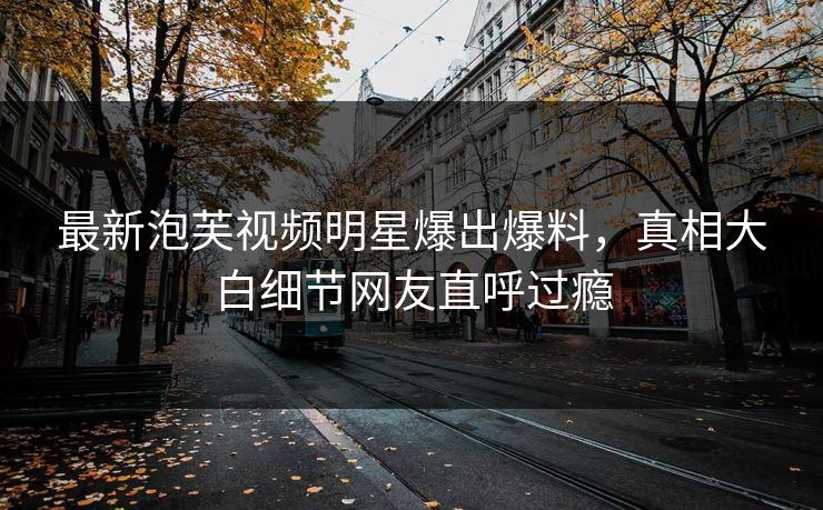 最新泡芙视频明星爆出爆料，真相大白细节网友直呼过瘾
