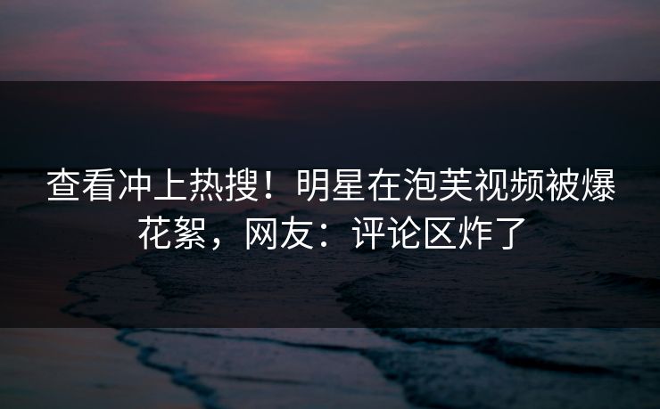查看冲上热搜！明星在泡芙视频被爆花絮，网友：评论区炸了