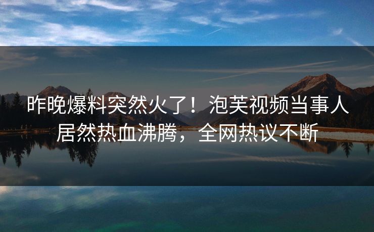 昨晚爆料突然火了！泡芙视频当事人居然热血沸腾，全网热议不断