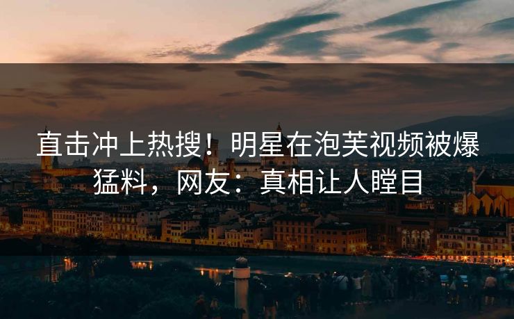 直击冲上热搜！明星在泡芙视频被爆猛料，网友：真相让人瞠目