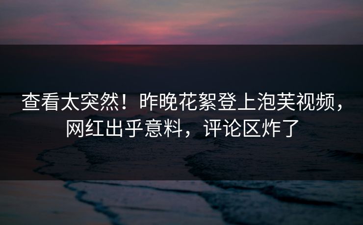 查看太突然！昨晚花絮登上泡芙视频，网红出乎意料，评论区炸了