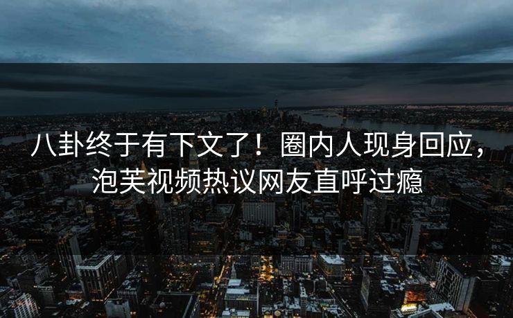 八卦终于有下文了！圈内人现身回应，泡芙视频热议网友直呼过瘾