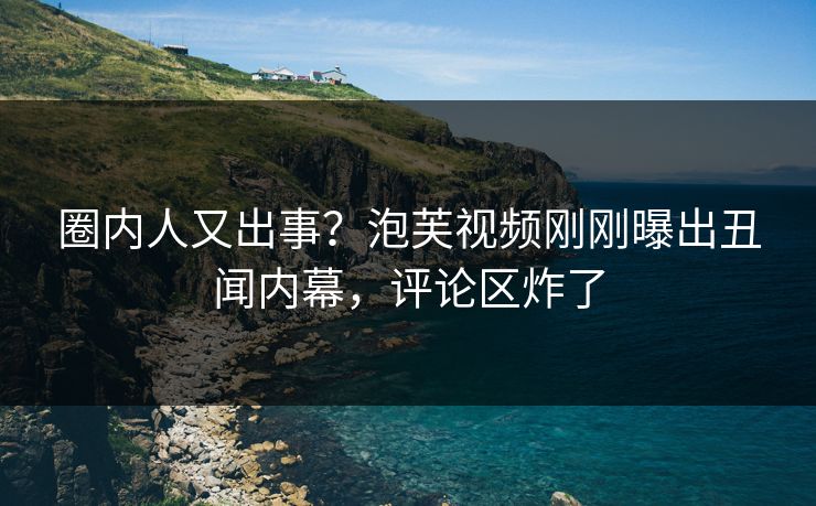 圈内人又出事？泡芙视频刚刚曝出丑闻内幕，评论区炸了