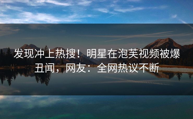 发现冲上热搜！明星在泡芙视频被爆丑闻，网友：全网热议不断