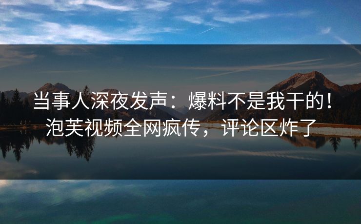 当事人深夜发声：爆料不是我干的！泡芙视频全网疯传，评论区炸了