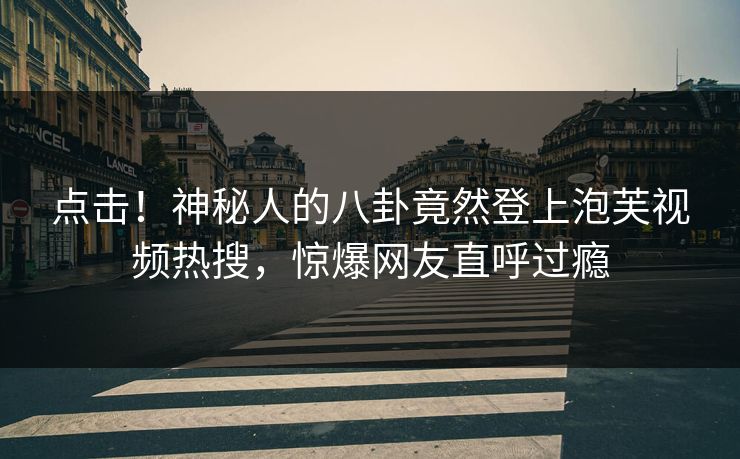 点击！神秘人的八卦竟然登上泡芙视频热搜，惊爆网友直呼过瘾