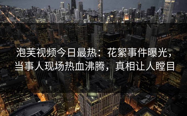 泡芙视频今日最热：花絮事件曝光，当事人现场热血沸腾，真相让人瞠目