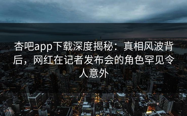 杏吧app下载深度揭秘：真相风波背后，网红在记者发布会的角色罕见令人意外