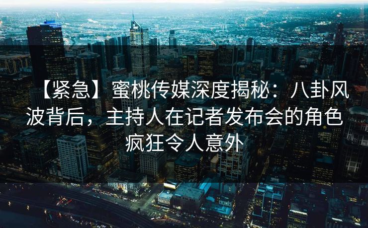 【紧急】蜜桃传媒深度揭秘：八卦风波背后，主持人在记者发布会的角色疯狂令人意外