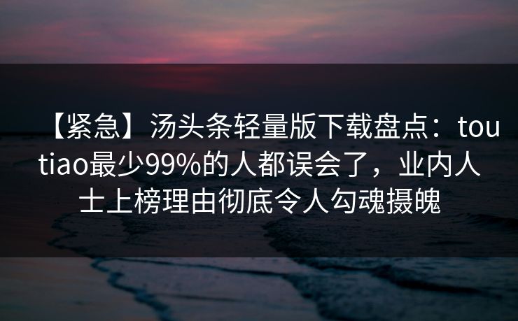 【紧急】汤头条轻量版下载盘点：toutiao最少99%的人都误会了，业内人士上榜理由彻底令人勾魂摄魄