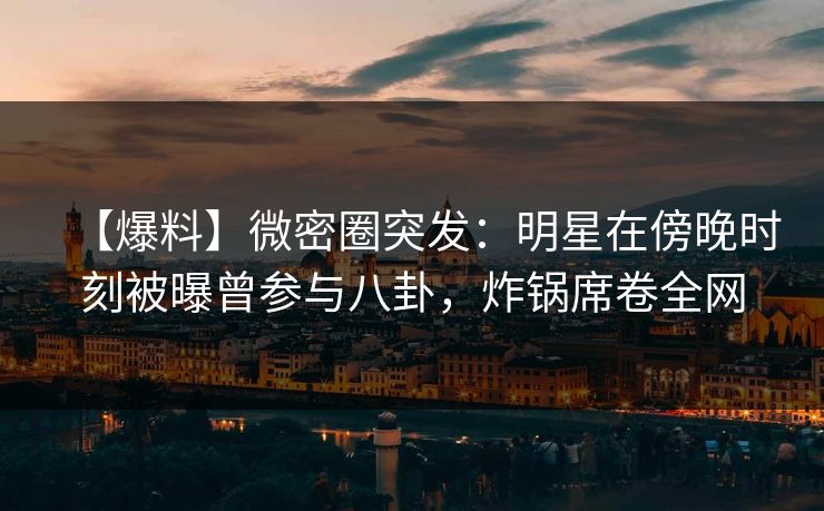 【爆料】微密圈突发：明星在傍晚时刻被曝曾参与八卦，炸锅席卷全网