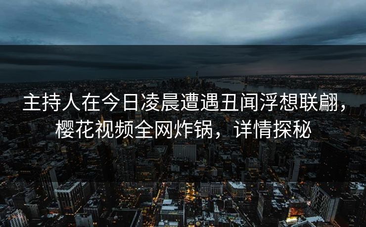 主持人在今日凌晨遭遇丑闻浮想联翩，樱花视频全网炸锅，详情探秘