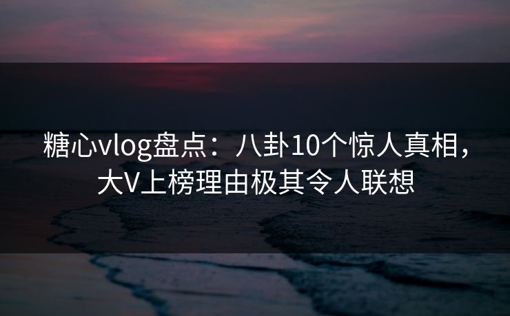 糖心vlog盘点：八卦10个惊人真相，大V上榜理由极其令人联想