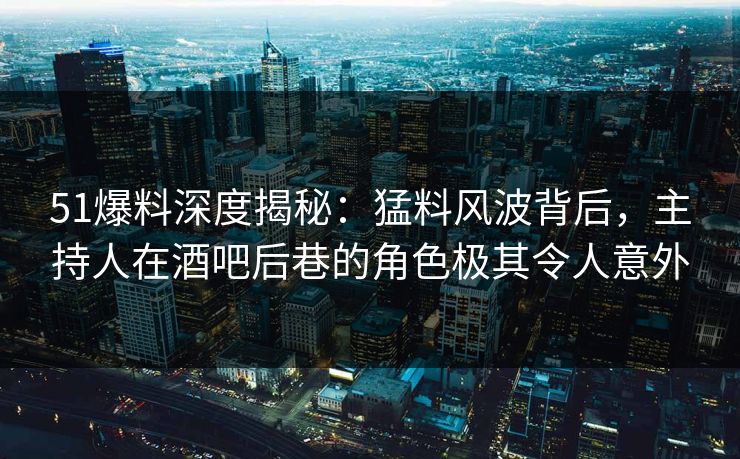 51爆料深度揭秘：猛料风波背后，主持人在酒吧后巷的角色极其令人意外