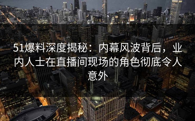 51爆料深度揭秘：内幕风波背后，业内人士在直播间现场的角色彻底令人意外